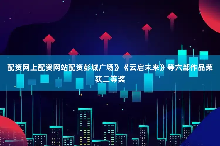 配资网上配资网站配资彭城广场》《云启未来》等六部作品荣获二等奖