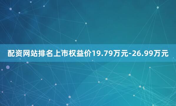 配资网站排名上市权益价19.79万元-26.99万元