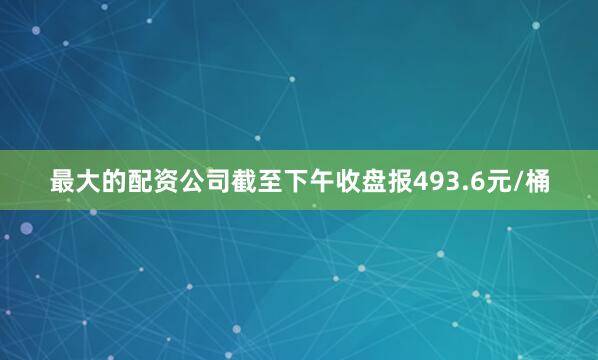 最大的配资公司截至下午收盘报493.6元/桶