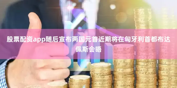 股票配资app随后宣布两国元首近期将在匈牙利首都布达佩斯会晤