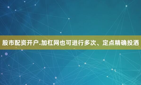 股市配资开户.加杠网也可进行多次、定点精确投洒