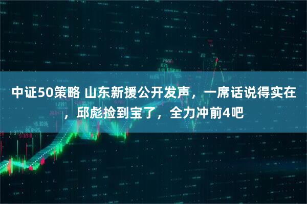 中证50策略 山东新援公开发声，一席话说得实在，邱彪捡到宝了，全力冲前4吧
