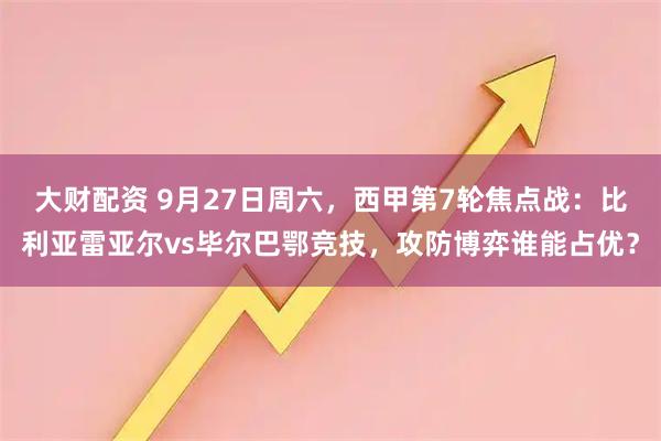 大财配资 9月27日周六，西甲第7轮焦点战：比利亚雷亚尔vs毕尔巴鄂竞技，攻防博弈谁能占优？