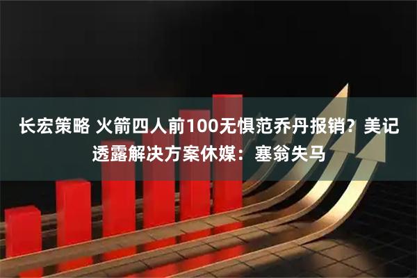 长宏策略 火箭四人前100无惧范乔丹报销？美记透露解决方案休媒：塞翁失马