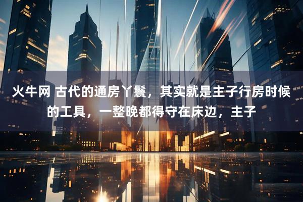 火牛网 古代的通房丫鬟，其实就是主子行房时候的工具，一整晚都得守在床边，主子