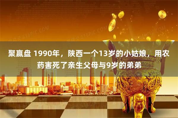聚赢盘 1990年，陕西一个13岁的小姑娘，用农药害死了亲生父母与9岁的弟弟