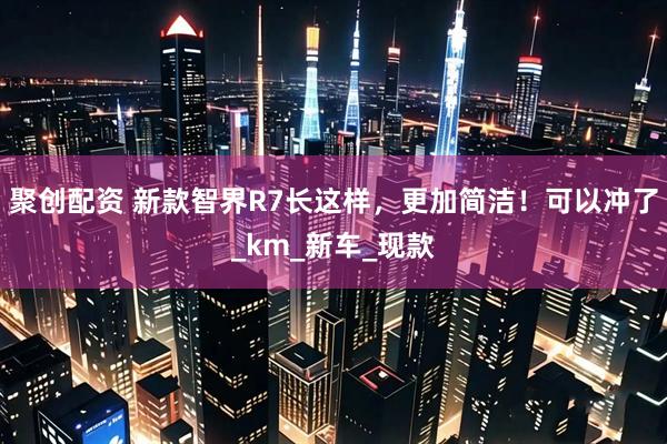 聚创配资 新款智界R7长这样，更加简洁！可以冲了_km_新车_现款