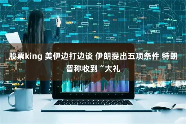 股票king 美伊边打边谈 伊朗提出五项条件 特朗普称收到“大礼