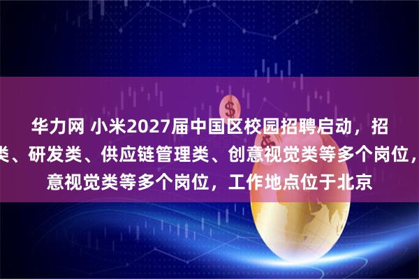 华力网 小米2027届中国区校园招聘启动，招聘管培方向、产品类、研发类、供应链管理类、创意视觉类等多个岗位，工作地点位于北京
