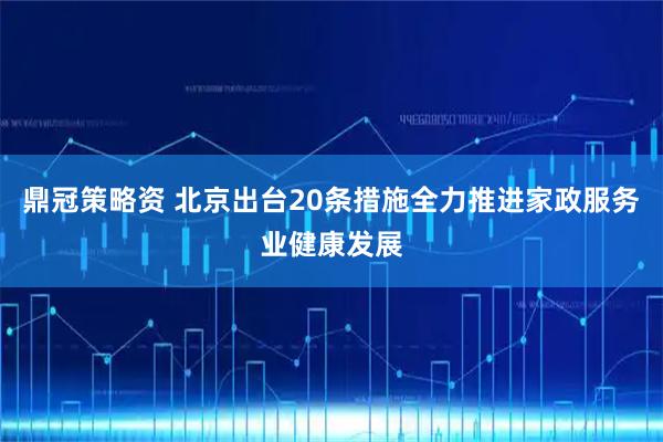 鼎冠策略资 北京出台20条措施全力推进家政服务业健康发展